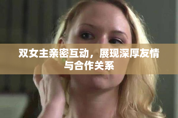 双女主亲密互动，展现深厚友情与合作关系