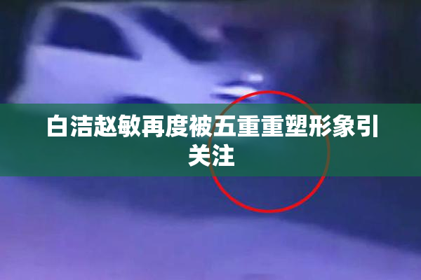 白洁赵敏再度被五重重塑形象引关注