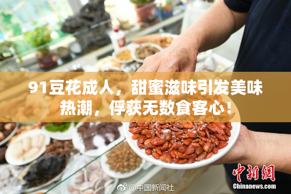 91豆花成人，甜蜜滋味引发美味热潮，俘获无数食客心！