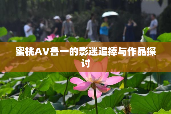 蜜桃AV鲁一的影迷追捧与作品探讨