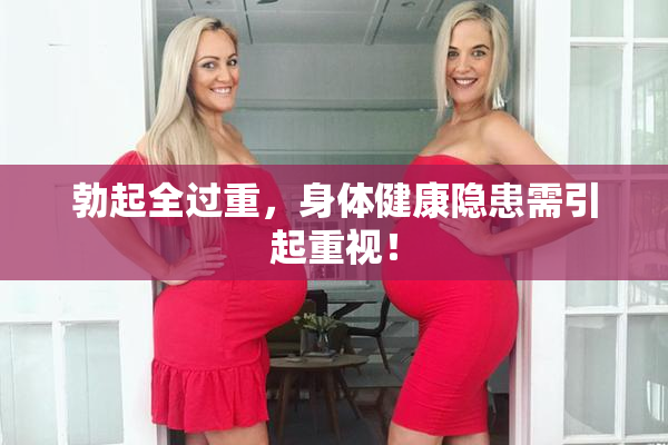 勃起全过重，身体健康隐患需引起重视！