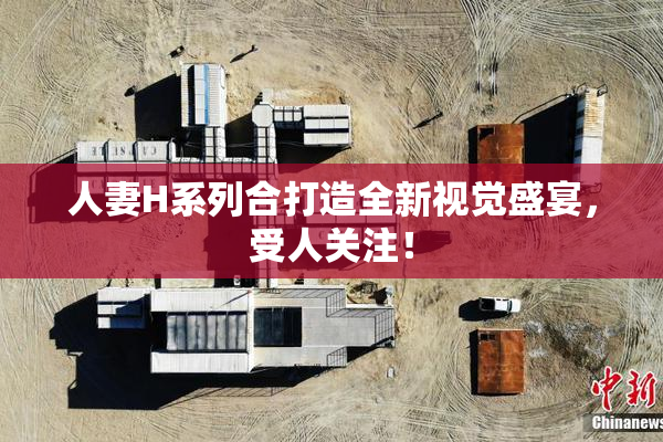 人妻H系列合打造全新视觉盛宴，受人关注！