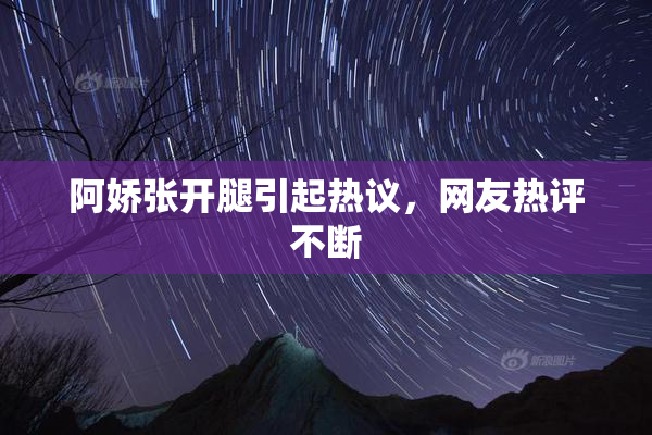 阿娇张开腿引起热议，网友热评不断