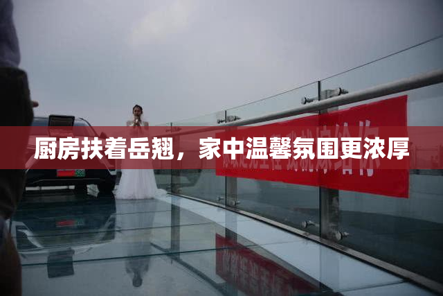 厨房扶着岳翘，家中温馨氛围更浓厚