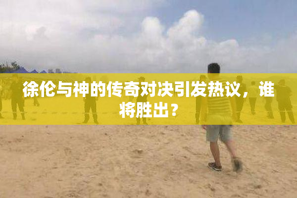 徐伦与神的传奇对决引发热议，谁将胜出？