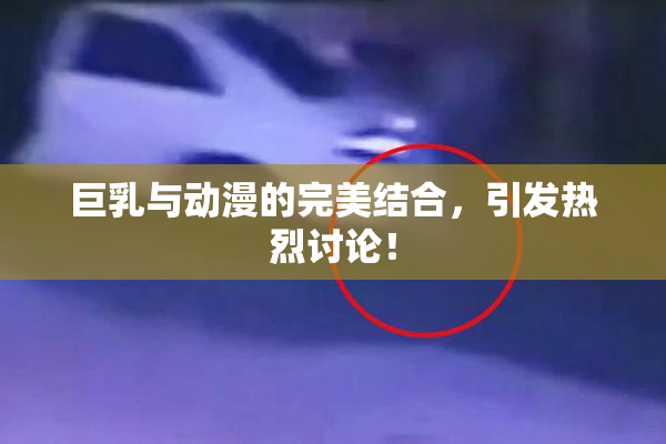 巨乳与动漫的完美结合，引发热烈讨论！