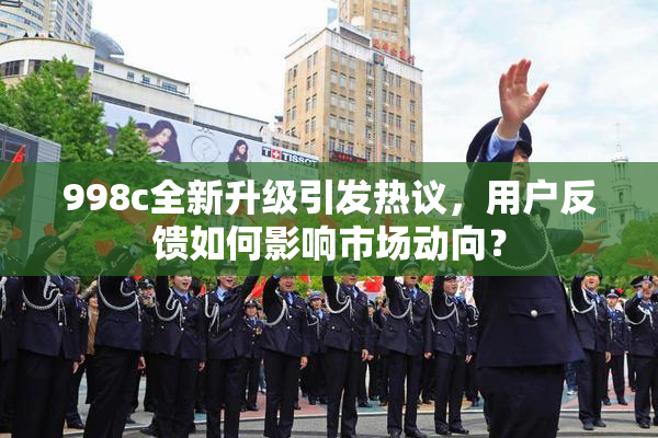 998c全新升级引发热议，用户反馈如何影响市场动向？