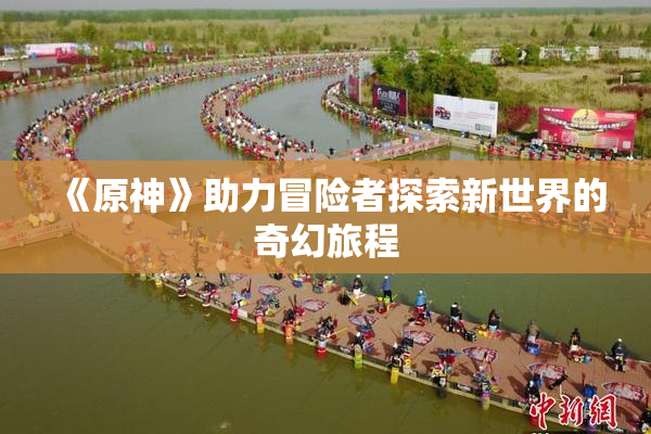 《原神》助力冒险者探索新世界的奇幻旅程