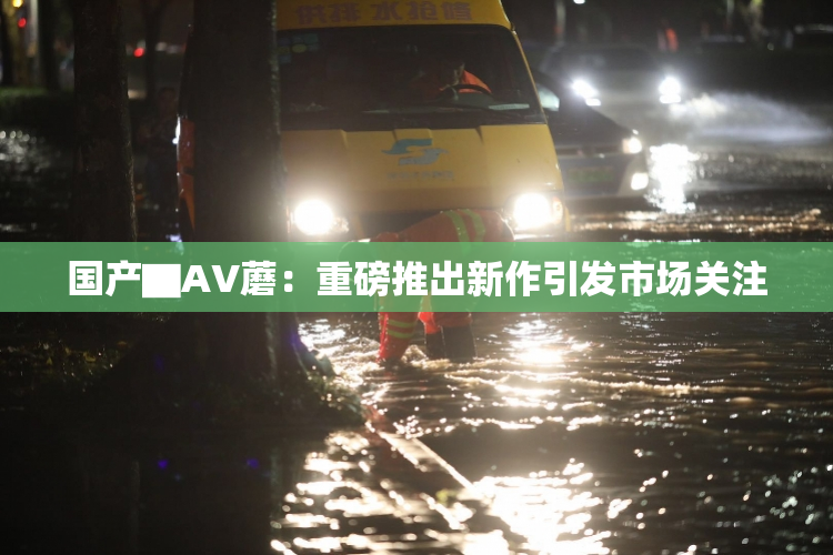 国产▇AV蘑：重磅推出新作引发市场关注
