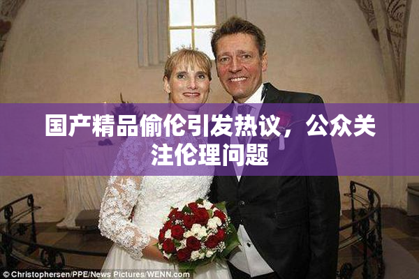国产精品偷伦引发热议，公众关注伦理问题