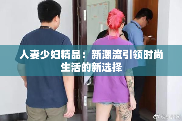 人妻少妇精品：新潮流引领时尚生活的新选择