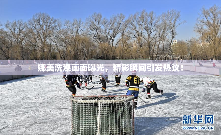 娜美洗澡画面曝光，精彩瞬间引发热议！