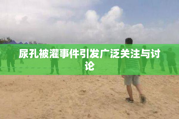 尿孔被灌事件引发广泛关注与讨论