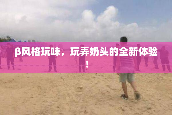 β风格玩味，玩弄奶头的全新体验！