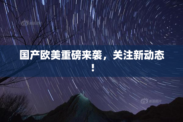 国产欧美重磅来袭，关注新动态！