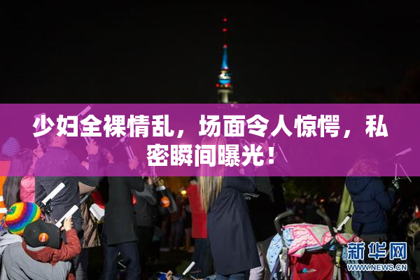 少妇全裸情乱，场面令人惊愕，私密瞬间曝光！