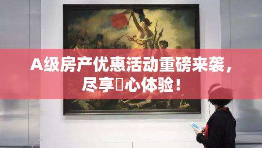 A级房产优惠活动重磅来袭，尽享婬心体验！