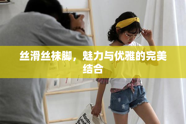 丝滑丝袜脚，魅力与优雅的完美结合