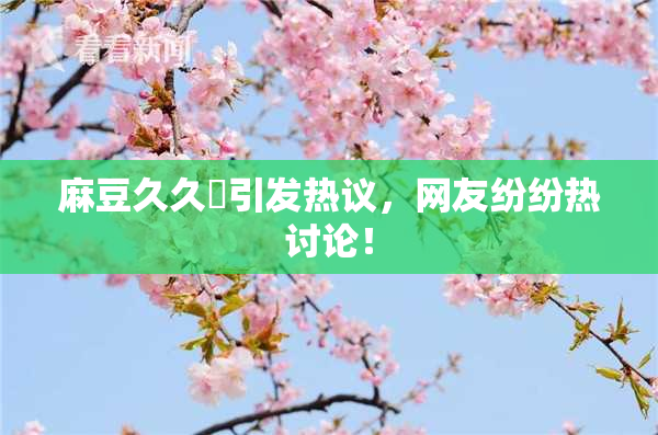 麻豆久久婬引发热议，网友纷纷热讨论！
