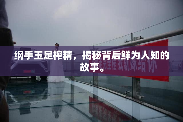 纲手玉足榨精，揭秘背后鲜为人知的故事。
