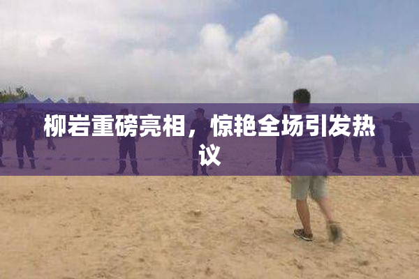 柳岩重磅亮相，惊艳全场引发热议