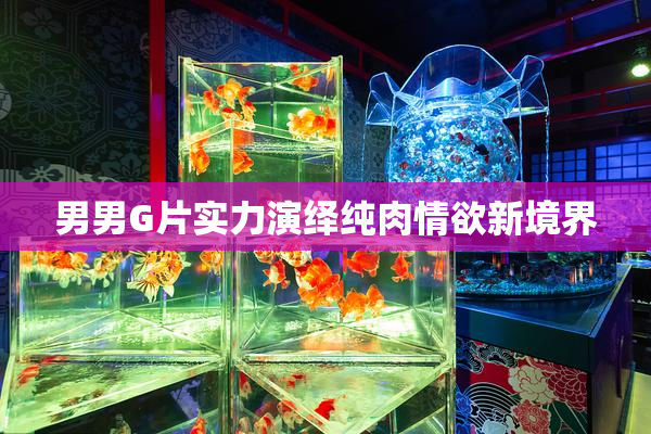 男男G片实力演绎纯肉情欲新境界