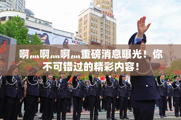 啊灬啊灬啊灬重磅消息曝光！你不可错过的精彩内容！
