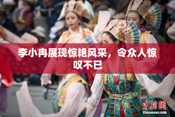 李小冉展现惊艳风采，令众人惊叹不已