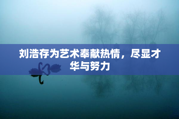 刘浩存为艺术奉献热情，尽显才华与努力