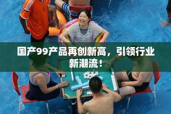 国产99产品再创新高，引领行业新潮流！