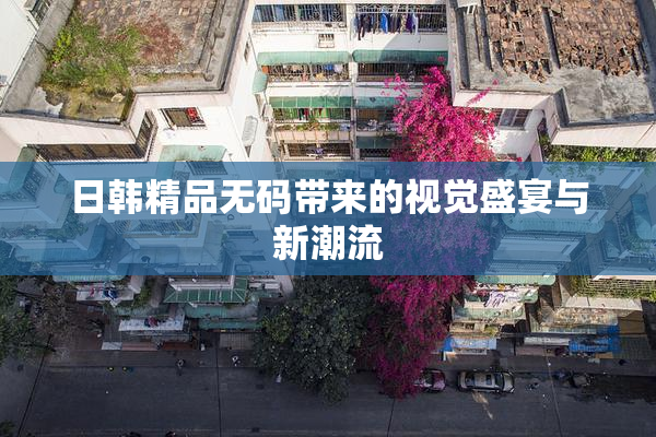 日韩精品无码带来的视觉盛宴与新潮流