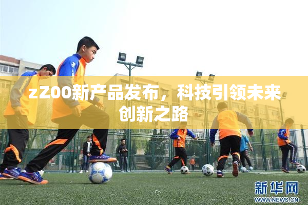 zZ00新产品发布，科技引领未来创新之路