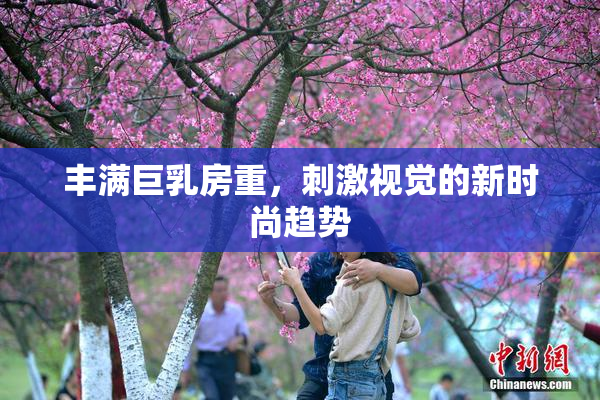 丰满巨乳房重，刺激视觉的新时尚趋势