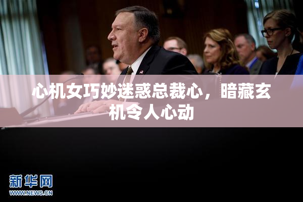 心机女巧妙迷惑总裁心，暗藏玄机令人心动