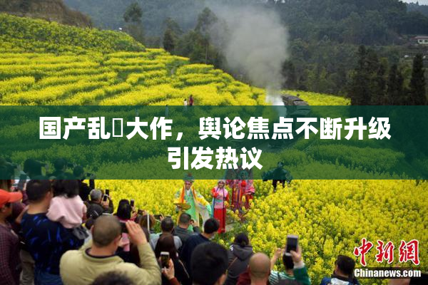 国产乱婬大作，舆论焦点不断升级引发热议