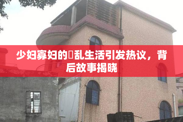 少妇寡妇的婬乱生活引发热议，背后故事揭晓