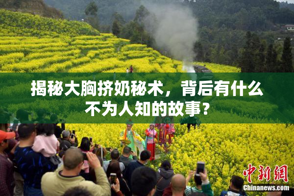 揭秘大胸挤奶秘术，背后有什么不为人知的故事？