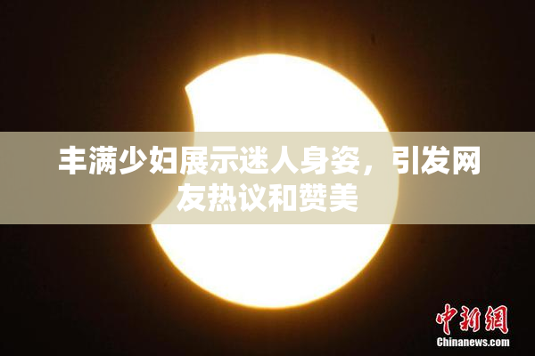 丰满少妇展示迷人身姿，引发网友热议和赞美