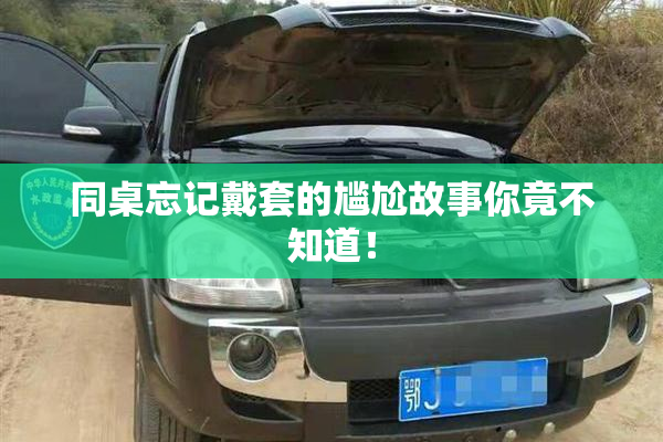 同桌忘记戴套的尴尬故事你竟不知道！