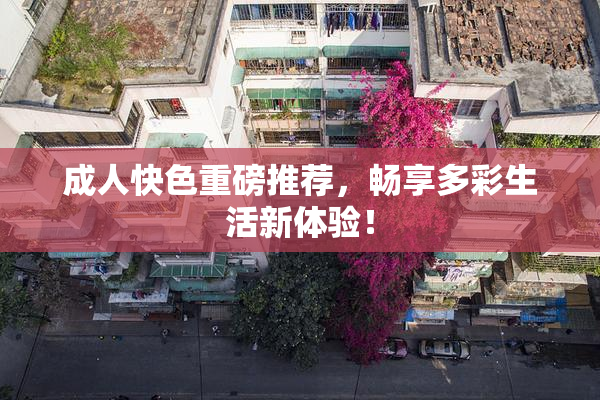 成人快色重磅推荐，畅享多彩生活新体验！