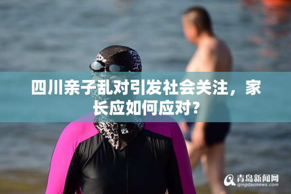 四川亲子乱对引发社会关注，家长应如何应对？