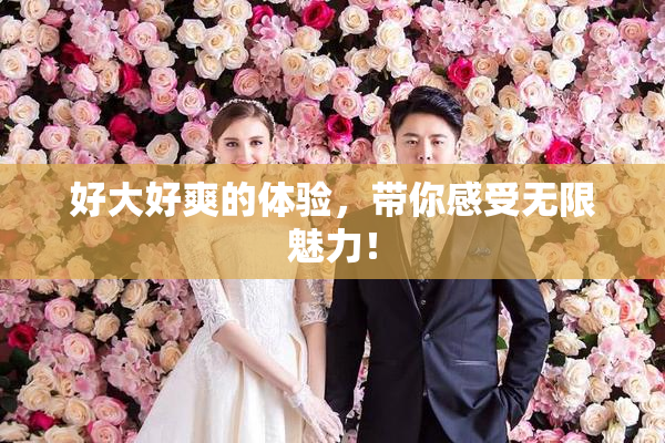 好大好爽的体验，带你感受无限魅力！