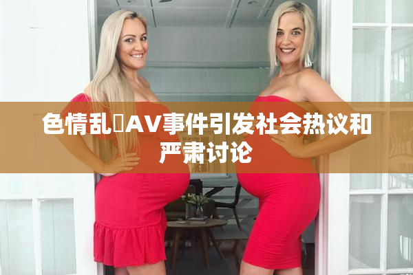 色情乱婬AV事件引发社会热议和严肃讨论