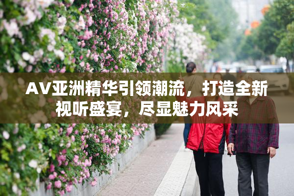 AV亚洲精华引领潮流，打造全新视听盛宴，尽显魅力风采