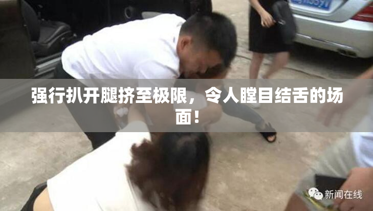 强行扒开腿挤至极限，令人瞠目结舌的场面！