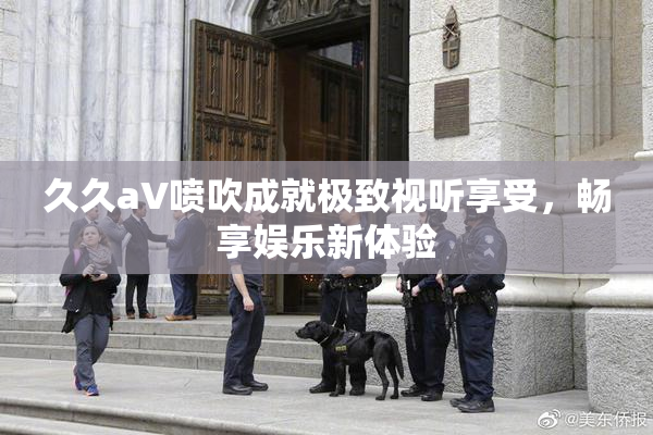 久久aV喷吹成就极致视听享受，畅享娱乐新体验