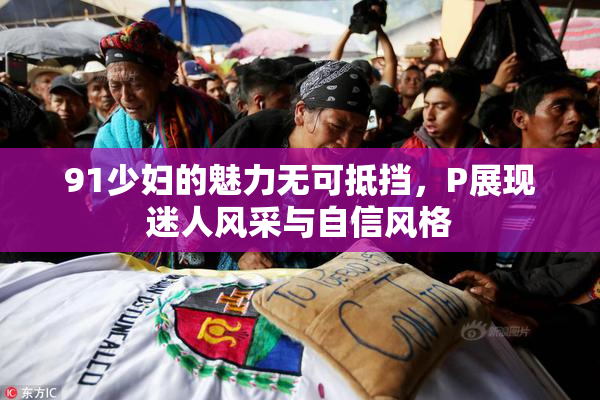 91少妇的魅力无可抵挡，P展现迷人风采与自信风格
