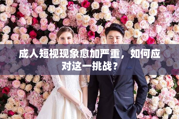 成人短视现象愈加严重，如何应对这一挑战？