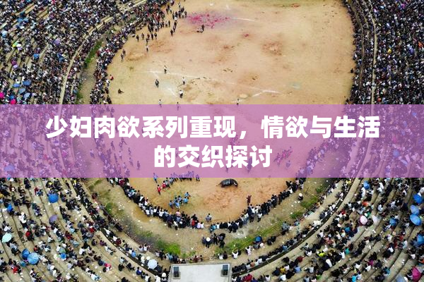 少妇肉欲系列重现，情欲与生活的交织探讨