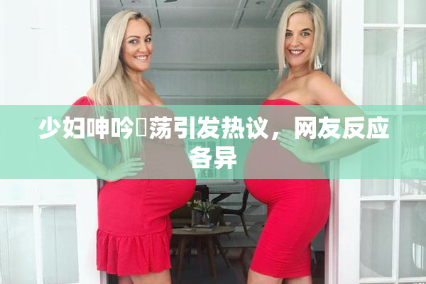 少妇呻吟婬荡引发热议，网友反应各异